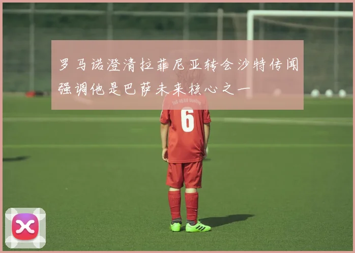 罗马诺澄清拉菲尼亚转会沙特传闻强调他是巴萨未来核心之一