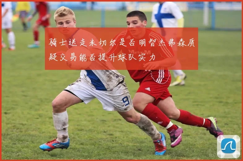 骑士送走米切尔是否明智杰弗森质疑交易能否提升球队实力