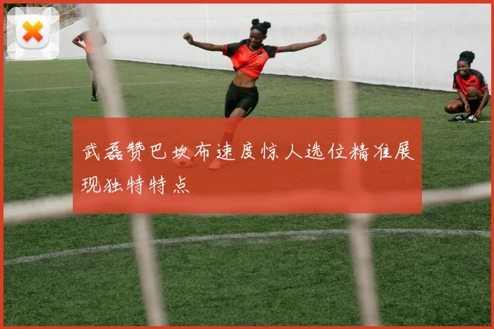 武磊赞巴坎布速度惊人选位精准展现独特特点