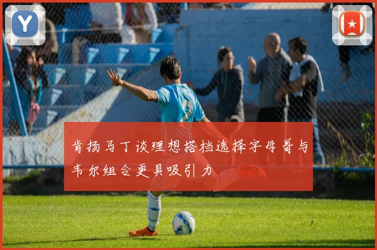 肯扬马丁谈理想搭档选择字母哥与韦尔组合更具吸引力