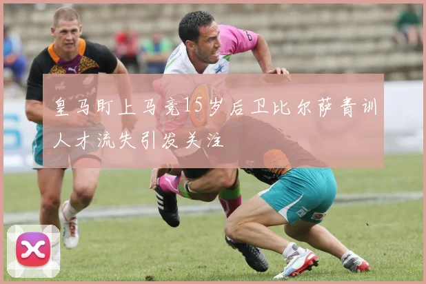 皇马盯上马竞15岁后卫比尔萨青训人才流失引发关注