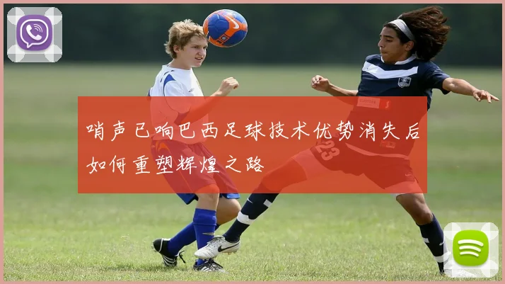哨声已响巴西足球技术优势消失后如何重塑辉煌之路