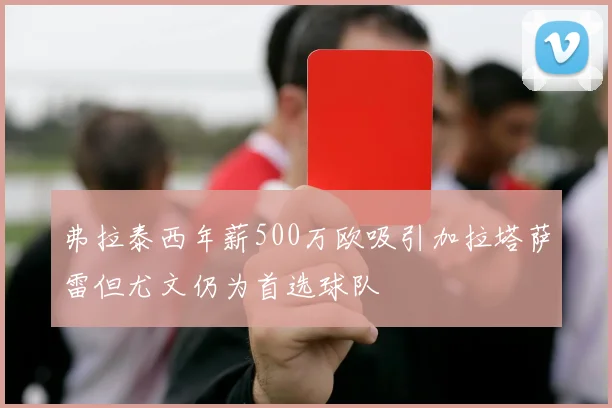 弗拉泰西年薪500万欧吸引加拉塔萨雷但尤文仍为首选球队