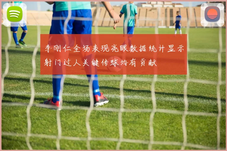 李刚仁全场表现亮眼数据统计显示射门过人关键传球均有贡献