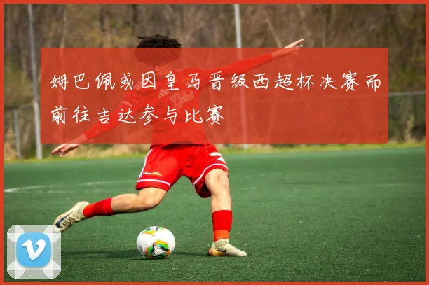 姆巴佩或因皇马晋级西超杯决赛而前往吉达参与比赛
