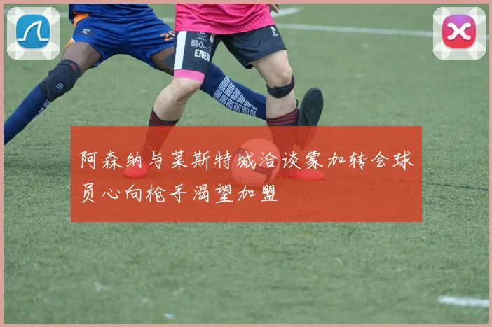 阿森纳与莱斯特城洽谈蒙加转会球员心向枪手渴望加盟