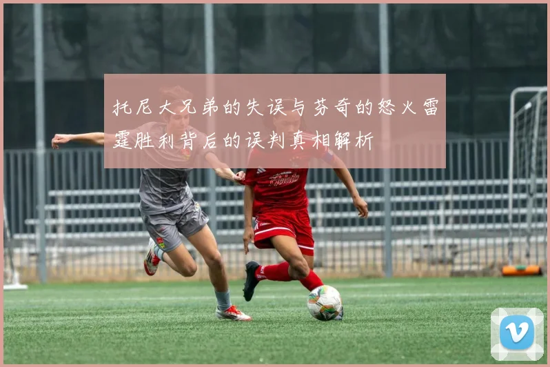 托尼大兄弟的失误与芬奇的怒火雷霆胜利背后的误判真相解析