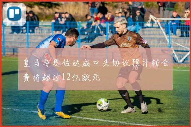 皇马与恩佐达成口头协议预计转会费将超过12亿欧元
