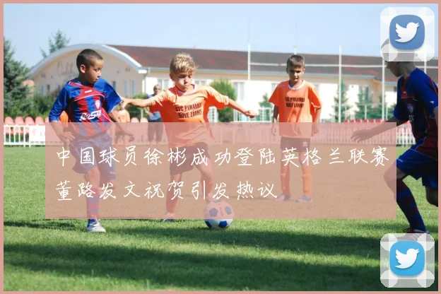 中国球员徐彬成功登陆英格兰联赛董路发文祝贺引发热议
