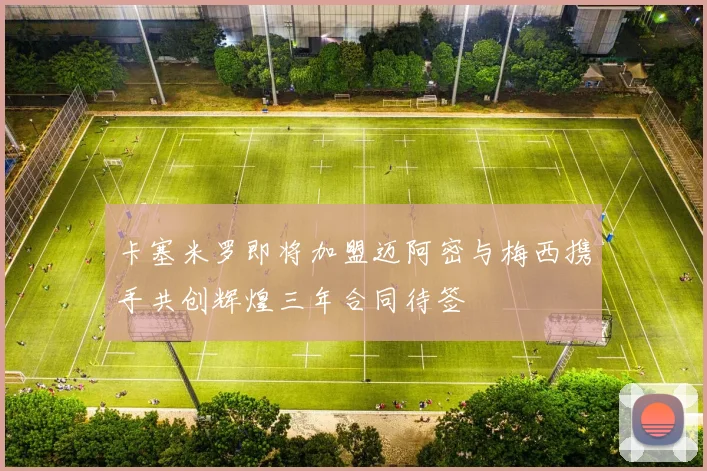 卡塞米罗即将加盟迈阿密与梅西携手共创辉煌三年合同待签
