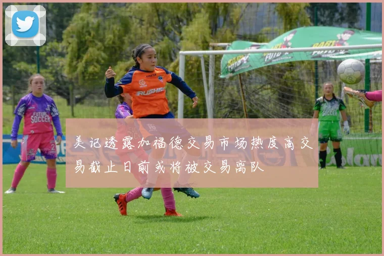 美记透露加福德交易市场热度高交易截止日前或将被交易离队