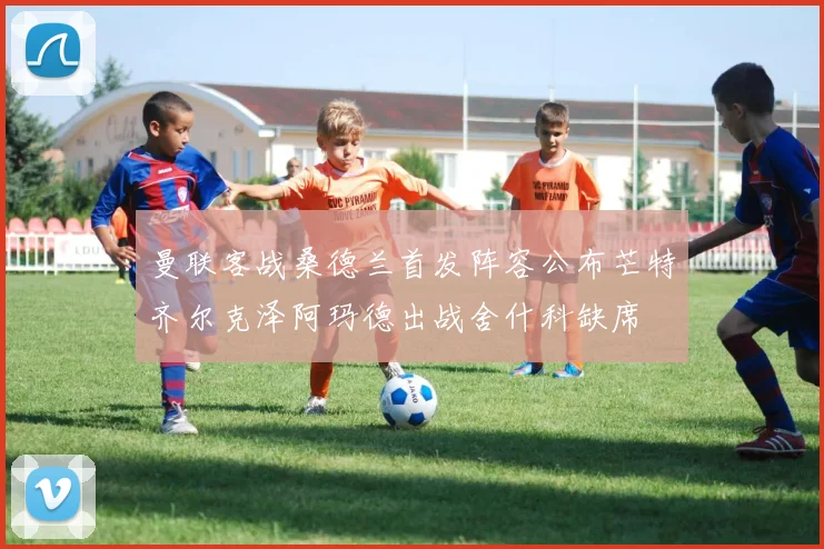 曼联客战桑德兰首发阵容公布芒特齐尔克泽阿玛德出战舍什科缺席