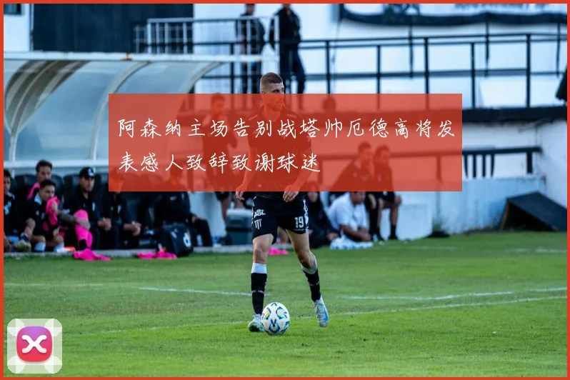 阿森纳主场告别战塔帅厄德高将发表感人致辞致谢球迷