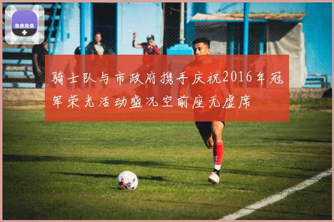 骑士队与市政府携手庆祝2016年冠军荣光活动盛况空前座无虚席