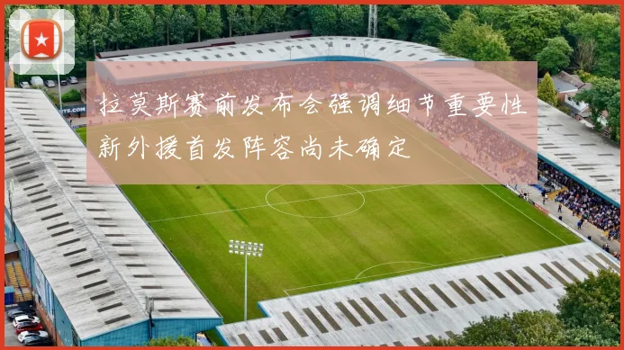 拉莫斯赛前发布会强调细节重要性新外援首发阵容尚未确定