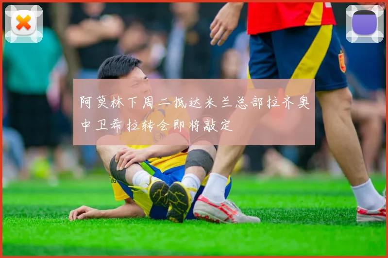 阿莫林下周二抵达米兰总部拉齐奥中卫希拉转会即将敲定