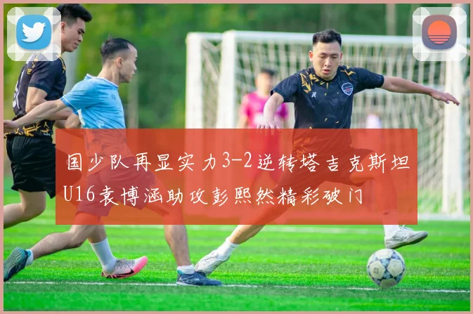国少队再显实力3-2逆转塔吉克斯坦U16袁博涵助攻彭熙然精彩破门