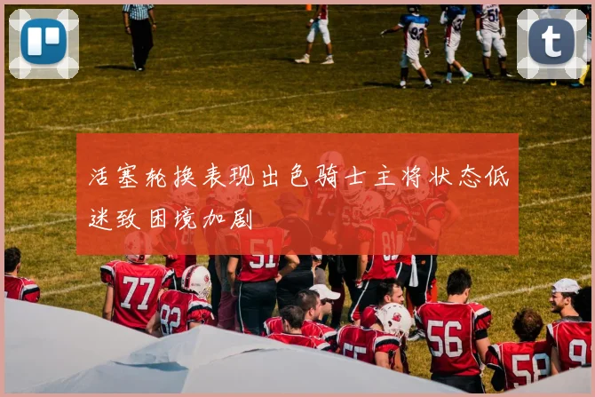 活塞轮换表现出色骑士主将状态低迷致困境加剧